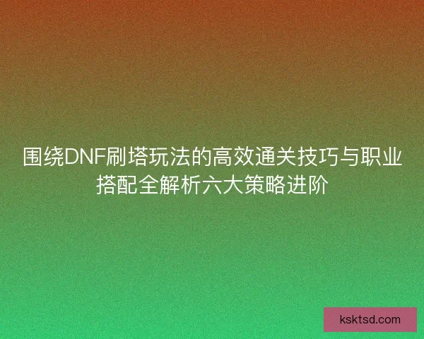 围绕DNF刷塔玩法的高效通关技巧与职业搭配全解析六大策略进阶