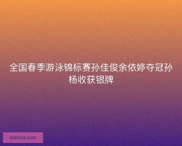 全国春季游泳锦标赛孙佳俊余依婷夺冠孙杨收获银牌