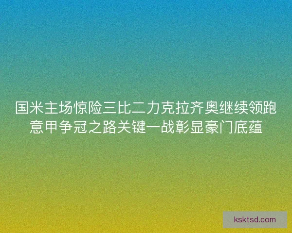 国米主场惊险三比二力克拉齐奥继续领跑意甲争冠之路关键一战彰显豪门底蕴 国米主场惊险三比二力克拉齐奥继续领跑意甲争冠之路关键一战彰显豪门底蕴