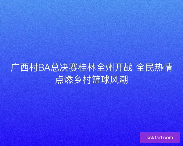 广西村BA总决赛桂林全州开战 全民热情点燃乡村篮球风潮 广西村BA总决赛桂林全州开战 全民热情点燃乡村篮球风潮