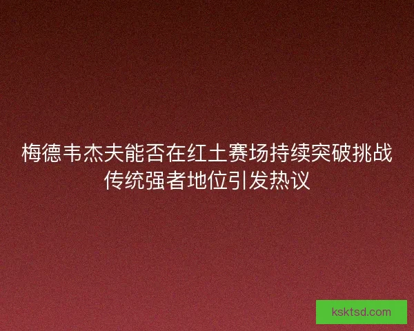 梅德韦杰夫能否在红土赛场持续突破挑战传统强者地位引发热议 梅德韦杰夫能否在红土赛场持续突破挑战传统强者地位引发热议