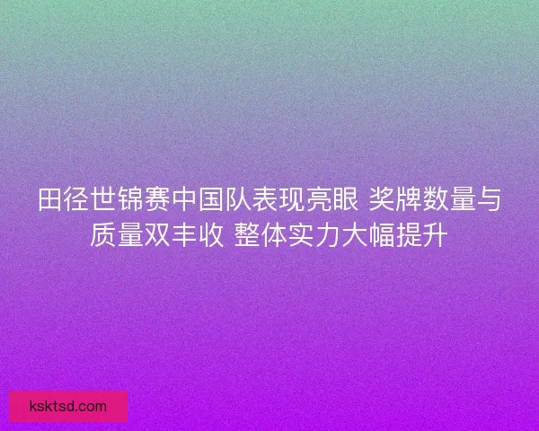 田径世锦赛中国队表现亮眼 奖牌数量与质量双丰收 整体实力大幅提升 田径世锦赛中国队表现亮眼 奖牌数量与质量双丰收 整体实力大幅提升