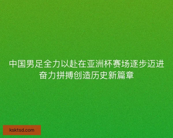 中国男足全力以赴在亚洲杯赛场逐步迈进奋力拼搏创造历史新篇章 中国男足全力以赴在亚洲杯赛场逐步迈进奋力拼搏创造历史新篇章
