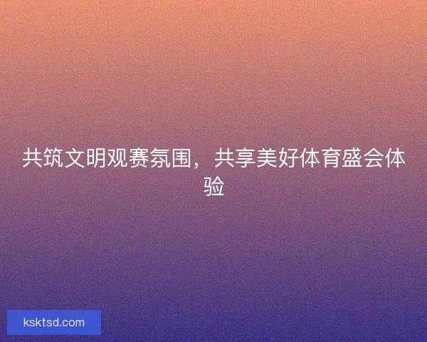 共筑文明观赛氛围,共享美好体育盛会体验 共筑文明观赛氛围,共享美好体育盛会体验