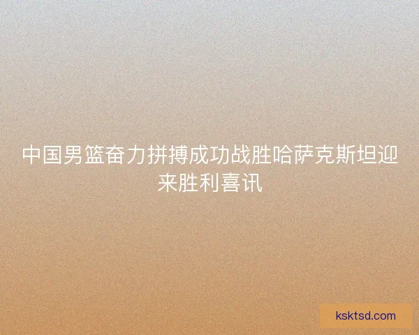 中国男篮奋力拼搏成功战胜哈萨克斯坦迎来胜利喜讯 中国男篮奋力拼搏成功战胜哈萨克斯坦迎来胜利喜讯